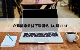 安溪心碎都市素材下载网站（心碎ska）
